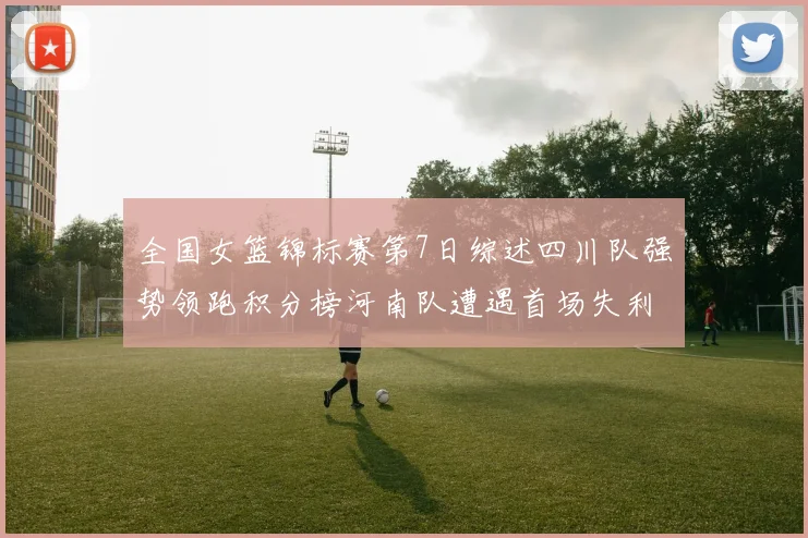 全国女篮锦标赛第7日综述四川队强势领跑积分榜河南队遭遇首场失利