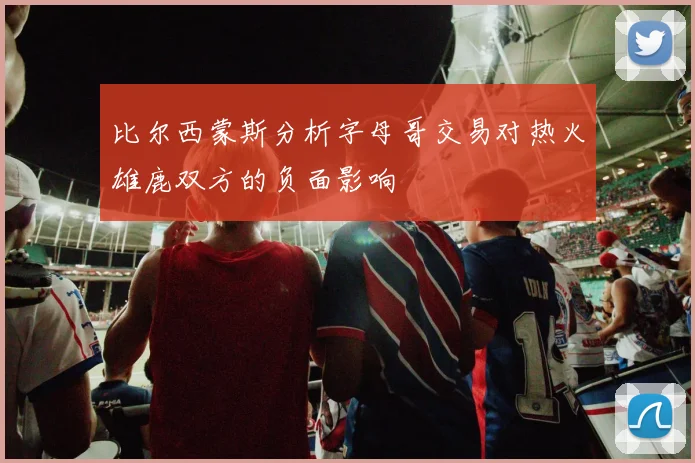 比尔西蒙斯分析字母哥交易对热火雄鹿双方的负面影响