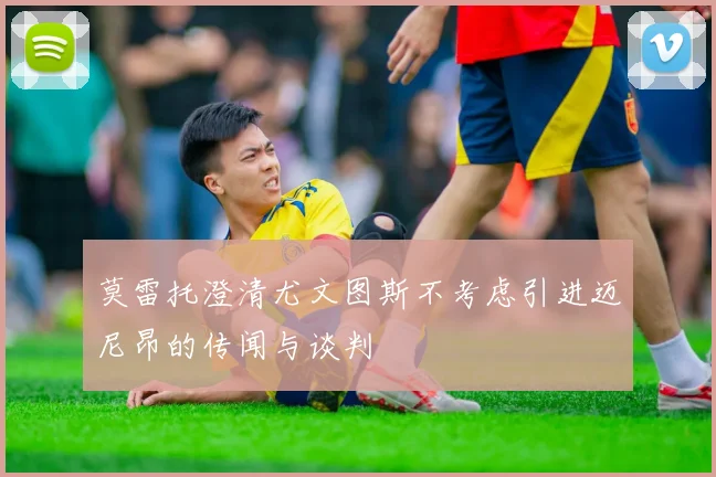莫雷托澄清尤文图斯不考虑引进迈尼昂的传闻与谈判