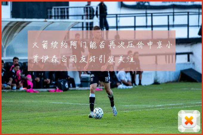 火箭续约阿门能否再次压价申京小贾伊森合同友好引发关注