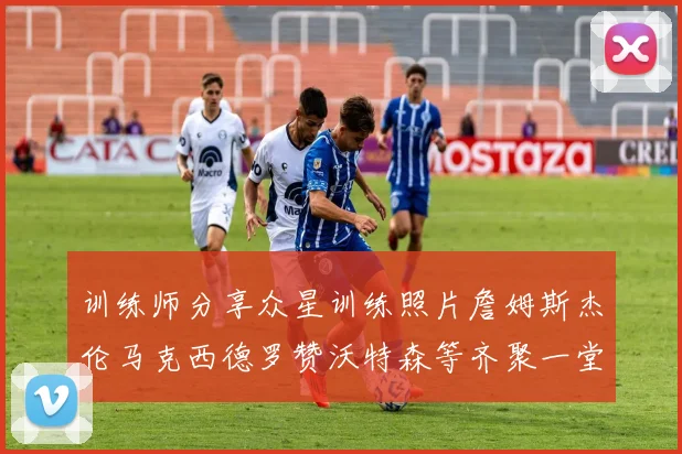 训练师分享众星训练照片詹姆斯杰伦马克西德罗赞沃特森等齐聚一堂