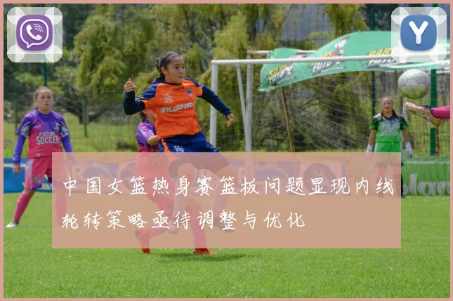 中国女篮热身赛篮板问题显现内线轮转策略亟待调整与优化