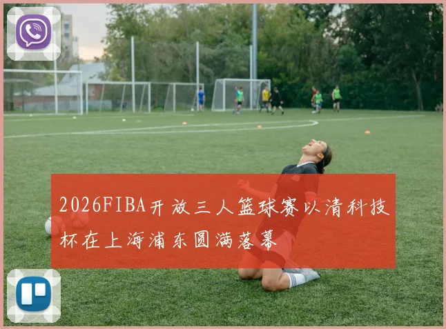 2026FIBA开放三人篮球赛以清科技杯在上海浦东圆满落幕