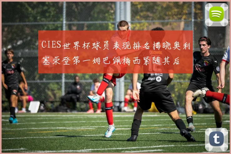 CIES世界杯球员表现排名揭晓奥利塞荣登第一姆巴佩梅西紧随其后