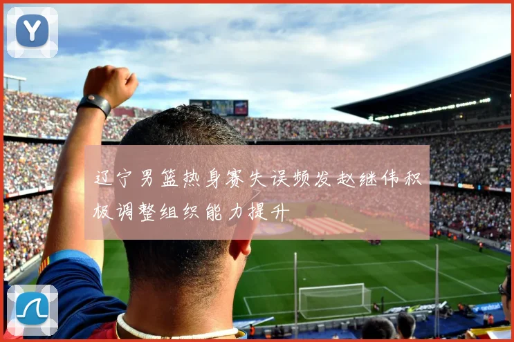 辽宁男篮热身赛失误频发赵继伟积极调整组织能力提升