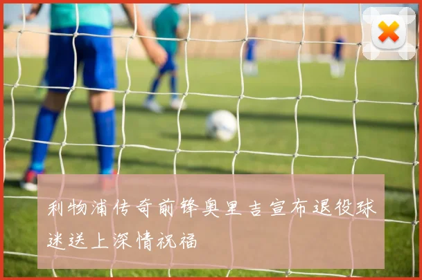 利物浦传奇前锋奥里吉宣布退役球迷送上深情祝福