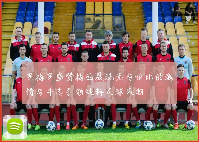 罗梅罗盛赞梅西展现无与伦比的激情与斗志引领纯粹足球风潮