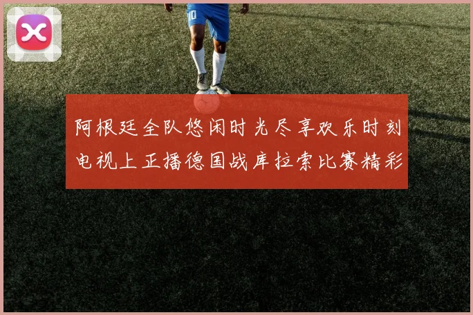 阿根廷全队悠闲时光尽享欢乐时刻电视上正播德国战库拉索比赛精彩瞬间