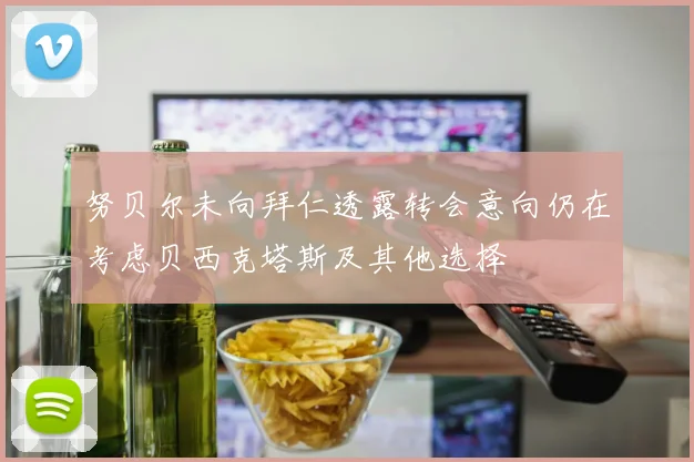 努贝尔未向拜仁透露转会意向仍在考虑贝西克塔斯及其他选择