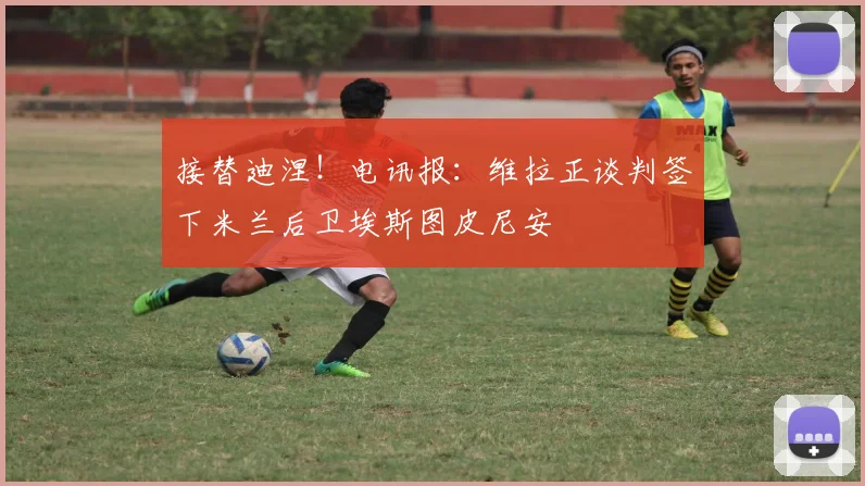 接替迪涅！电讯报：维拉正谈判签下米兰后卫埃斯图皮尼安