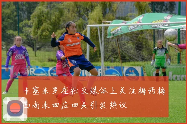 卡塞米罗在社交媒体上关注梅西梅西尚未回应回关引发热议