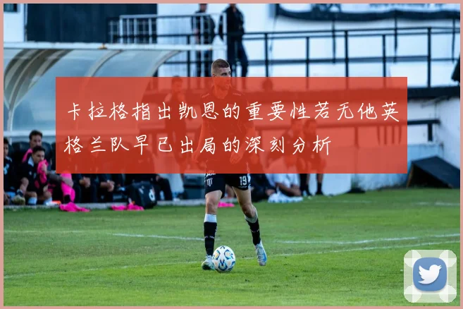 卡拉格指出凯恩的重要性若无他英格兰队早已出局的深刻分析