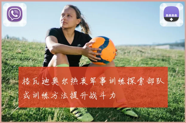 格瓦迪奥尔热衷军事训练探索部队式训练方法提升战斗力