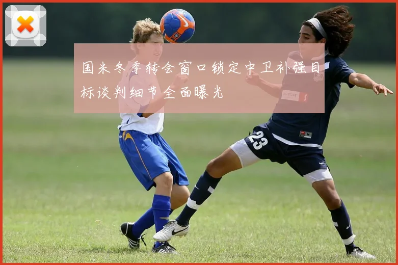 国米冬季转会窗口锁定中卫补强目标谈判细节全面曝光