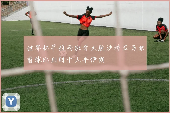 世界杯早报西班牙大胜沙特亚马尔首球比利时十人平伊朗