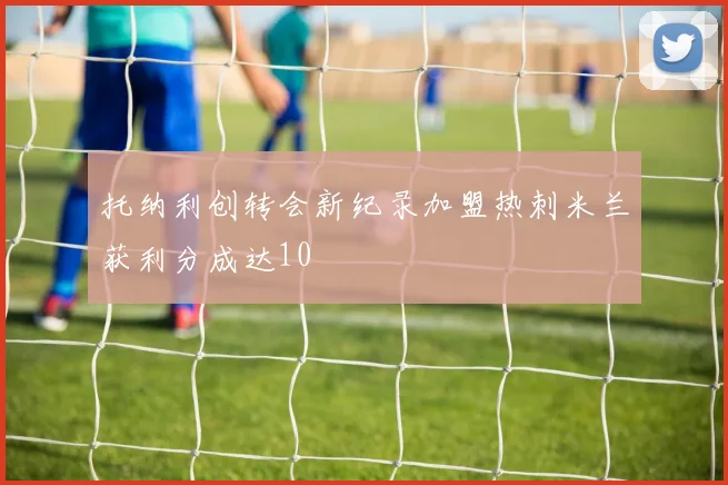 托纳利创转会新纪录加盟热刺米兰获利分成达10