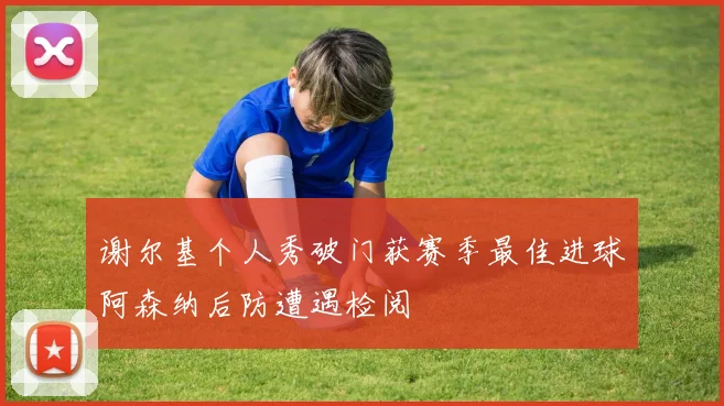 谢尔基个人秀破门获赛季最佳进球阿森纳后防遭遇检阅