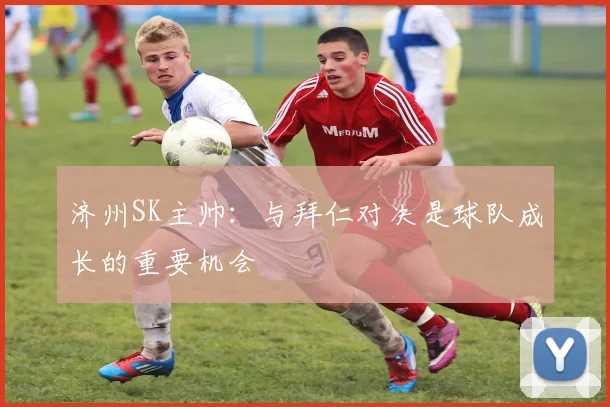 济州SK主帅:与拜仁对决是球队成长的重要机会
